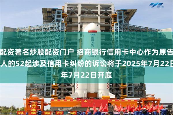 配资著名炒股配资门户 招商银行信用卡中心作为原告/上诉人的52起涉及信用卡纠纷的诉讼将于2025年7月22日开庭
