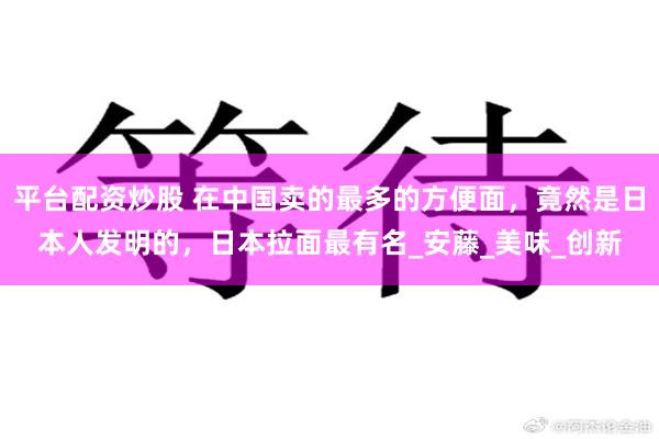 平台配资炒股 在中国卖的最多的方便面，竟然是日本人发明的，日本拉面最有名_安藤_美味_创新