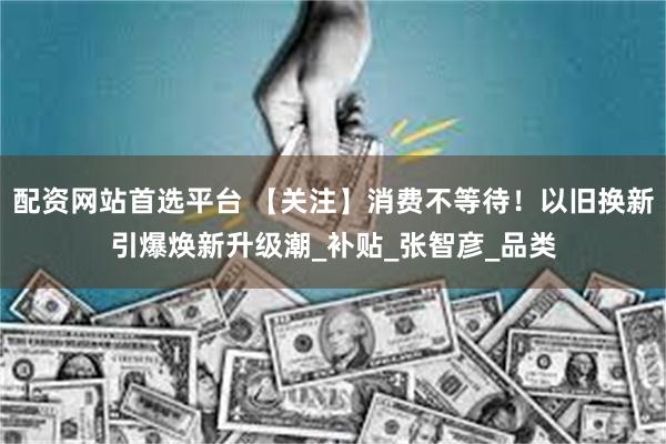 配资网站首选平台 【关注】消费不等待！以旧换新引爆焕新升级潮_补贴_张智彦_品类