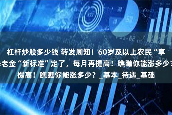 杠杆炒股多少钱 转发周知！60岁及以上农民“享福了”！2025年养老金“新标准”定了，每月再提高！瞧瞧你能涨多少？_基本_待遇_基础