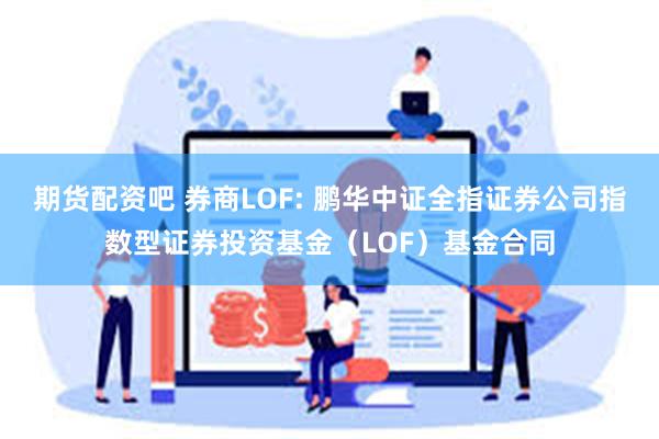 期货配资吧 券商LOF: 鹏华中证全指证券公司指数型证券投资基金（LOF）基金合同