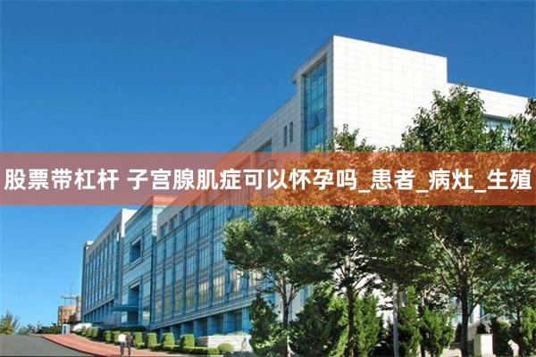 股票带杠杆 子宫腺肌症可以怀孕吗_患者_病灶_生殖