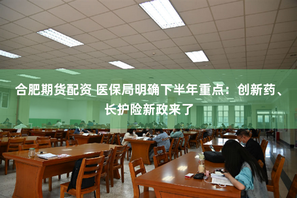 合肥期货配资 医保局明确下半年重点：创新药、长护险新政来了