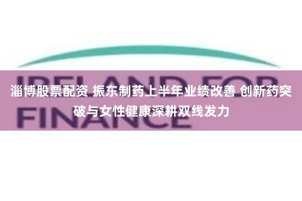淄博股票配资 振东制药上半年业绩改善 创新药突破与女性健康深耕双线发力