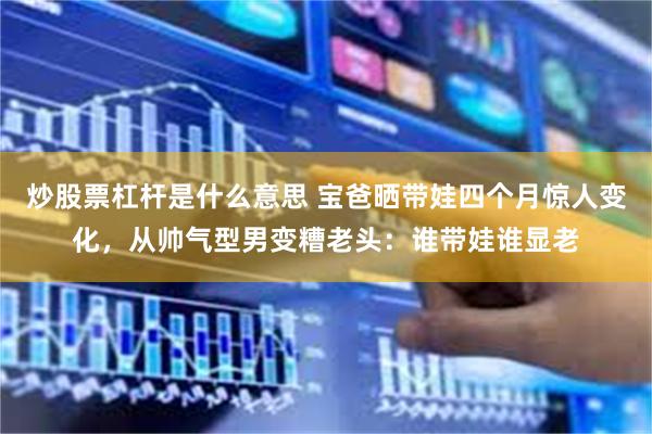 炒股票杠杆是什么意思 宝爸晒带娃四个月惊人变化，从帅气型男变糟老头：谁带娃谁显老
