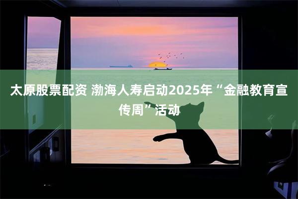 太原股票配资 渤海人寿启动2025年“金融教育宣传周”活动