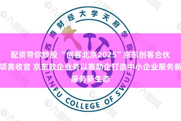 配资带你炒股 “创客北京2025”京东创客合伙人专项赛收官 京东政企业务以赛助企打造中小企业服务新生态