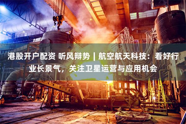 港股开户配资 听风辩势∣航空航天科技：看好行业长景气，关注卫星运营与应用机会