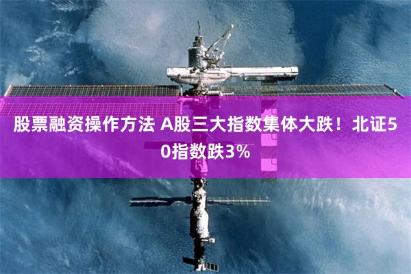 股票融资操作方法 A股三大指数集体大跌！北证50指数跌3%