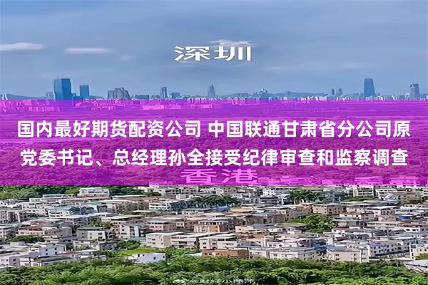 国内最好期货配资公司 中国联通甘肃省分公司原党委书记、总经理孙全接受纪律审查和监察调查