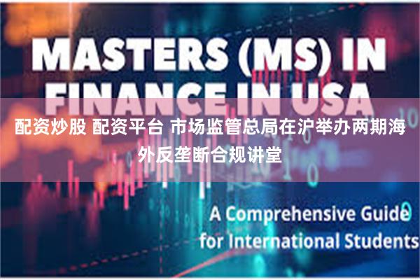 配资炒股 配资平台 市场监管总局在沪举办两期海外反垄断合规讲堂