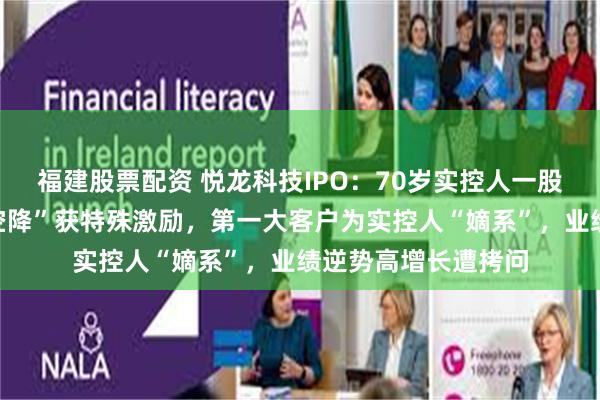 福建股票配资 悦龙科技IPO：70岁实控人一股独大，女婿“跨界空降”获特殊激励，第一大客户为实控人“嫡系”，业绩逆势高增长遭拷问
