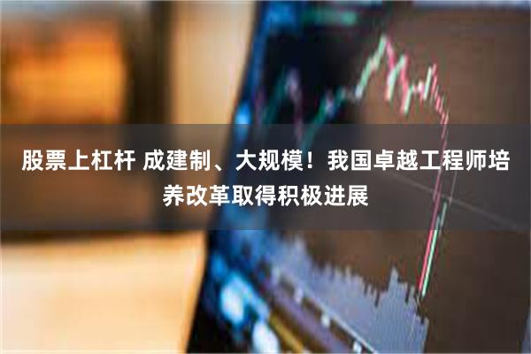 股票上杠杆 成建制、大规模！我国卓越工程师培养改革取得积极进展