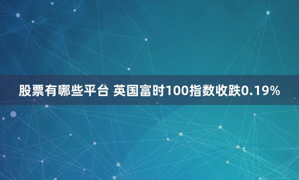 股票有哪些平台 英国富时100指数收跌0.19%