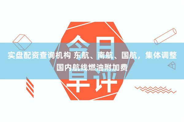 实盘配资查询机构 东航、南航、国航，集体调整国内航线燃油附加费