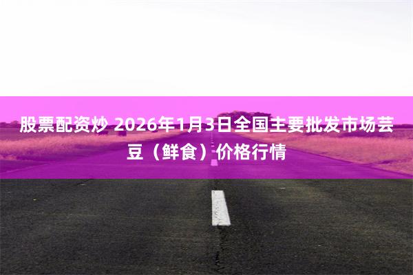 股票配资炒 2026年1月3日全国主要批发市场芸豆（鲜食）价格行情